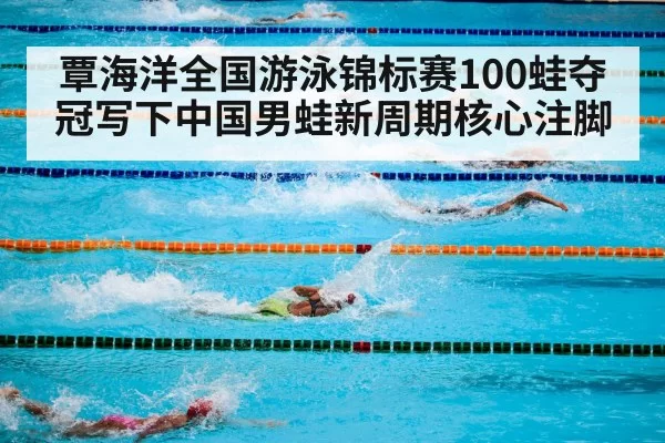 覃海洋全国游泳锦标赛100蛙夺冠写下中国男蛙新周期核心注脚