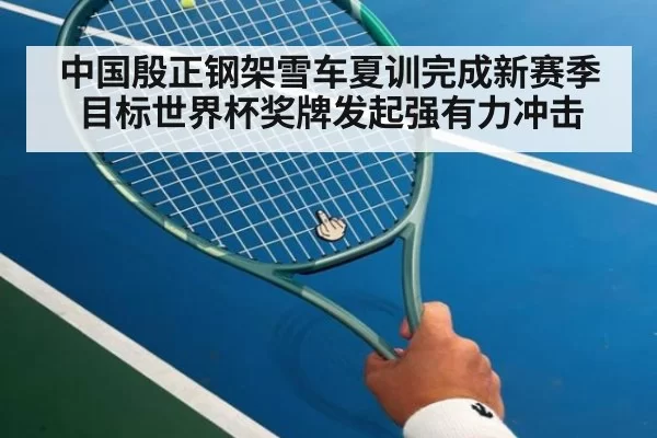 中国殷正钢架雪车夏训完成新赛季目标世界杯奖牌发起强有力冲击