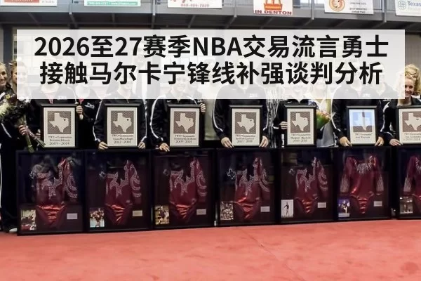 2026至27赛季NBA交易流言勇士接触马尔卡宁锋线补强谈判分析